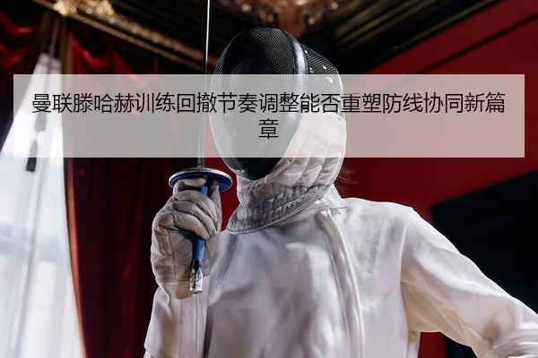 曼联滕哈赫训练回撤节奏调整能否重塑防线协同新篇章